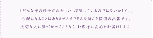 だんな様の様子がおかしい、浮気しているのではないかしら。」心配になることはありませんか？そんな時こそ探偵の出番です。大切な人に気づかせることなく、お客様に安心をお届けします。